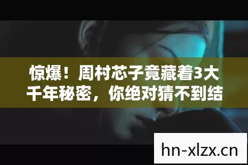 惊爆！周村芯子竟藏着3大千年秘密，你绝对猜不到结局！