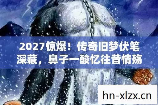 2027惊爆!传奇旧梦伏笔深藏,鼻子一酸忆往昔情殇 2027惊爆!传奇旧梦伏笔深藏,鼻子一酸忆往昔情殇
