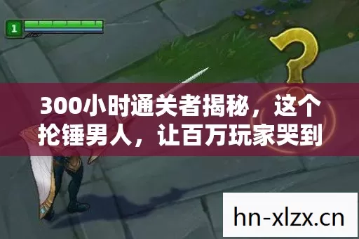 300小时通关者揭秘,这个抡锤男人,让百万玩家哭到破防 300小时通关者揭秘,这个抡锤男人,让百万玩家哭到破防
