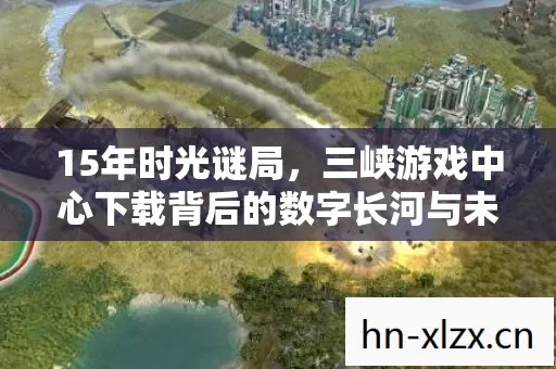 15年时光谜局,三峡游戏中心下载背后的数字长河与未竟之约 15年时光谜局,三峡游戏中心下载背后的数字长河与未竟之约