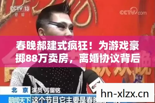 春晚郝建式疯狂!为游戏豪掷88万卖房,离婚协议背后藏惊人隐情! 春晚郝建式疯狂!为游戏豪掷88万卖房,离婚协议背后藏惊人隐情!