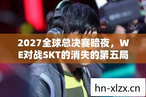 2027全球总决赛暗夜，WE对战SKT的消失的第五局悬案，寒毛倒竖的真相
