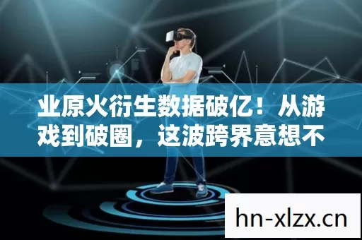 业原火衍生数据破亿!从游戏到破圈,这波跨界意想不到! 业原火衍生数据破亿!从游戏到破圈,这波跨界意想不到!