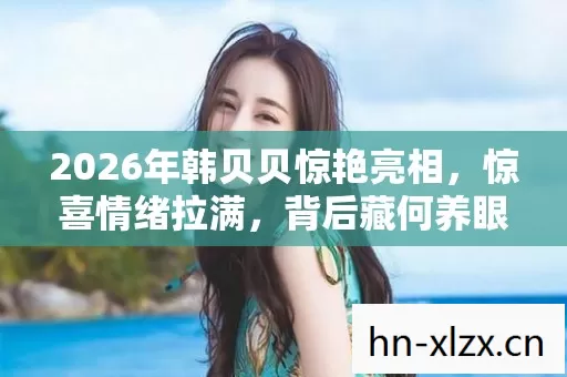 2026年韩贝贝惊艳亮相，惊喜情绪拉满，背后藏何养眼秘密？