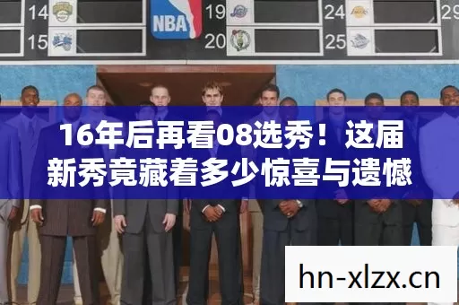16年后再看08选秀！这届新秀竟藏着多少惊喜与遗憾？泪目！