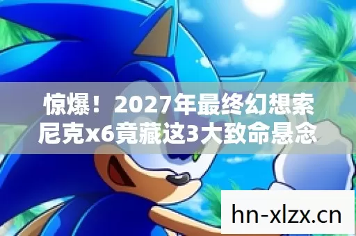 惊爆!2027年最终幻想索尼克x6竟藏这3大致命悬念? 惊爆!2027年最终幻想索尼克x6竟藏这3大致命悬念?