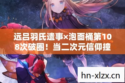 远吕羽氏遗事×泡面桶第108次破圈!当二次元信仰撞碎三次元冰箱 远吕羽氏遗事×泡面桶第108次破圈!当二次元信仰撞碎三次元冰箱