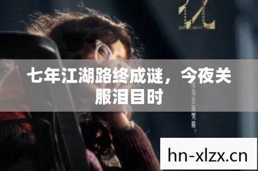 七年江湖路终成谜,今夜关服泪目时 七年江湖路终成谜,今夜关服泪目时