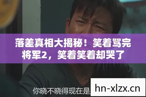 落差真相大揭秘!笑着骂完将军2,笑着笑着却哭了 落差真相大揭秘!笑着骂完将军2,笑着笑着却哭了