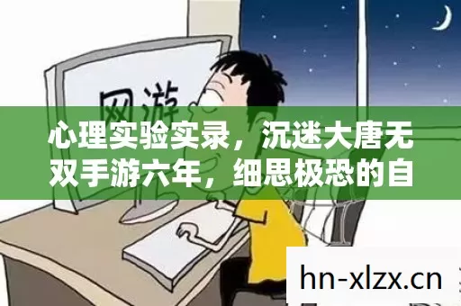 心理实验实录,沉迷大唐无双手游六年,细思极恐的自我麻醉之旅 心理实验实录,沉迷大唐无双手游六年,细思极恐的自我麻醉之旅