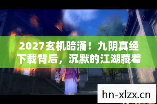 2027玄机暗涌！九阴真经下载背后，沉默的江湖藏着什么？