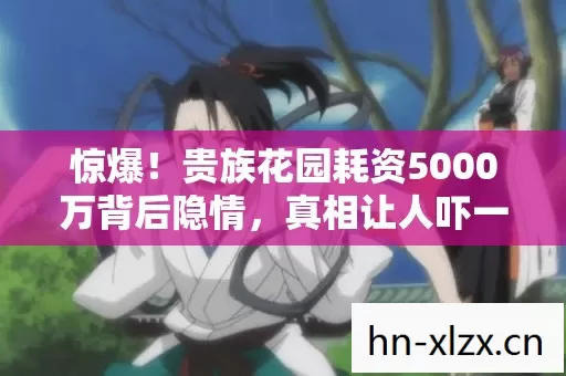 惊爆!贵族花园耗资5000万背后隐情,真相让人吓一跳! 惊爆!贵族花园耗资5000万背后隐情,真相让人吓一跳!