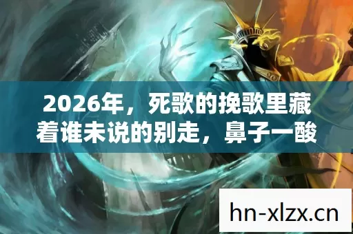 2026年,死歌的挽歌里藏着谁未说的别走,鼻子一酸终成绝响 2026年,死歌的挽歌里藏着谁未说的别走,鼻子一酸终成绝响