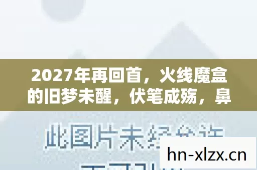 2027年再回首，火线魔盒的旧梦未醒，伏笔成殇，鼻子一酸忆往昔