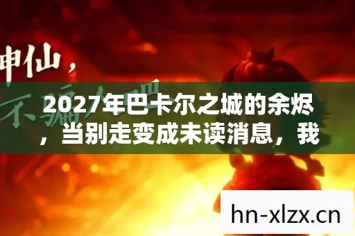 2027年巴卡尔之城的余烬，当别走变成未读消息，我鼻子一酸