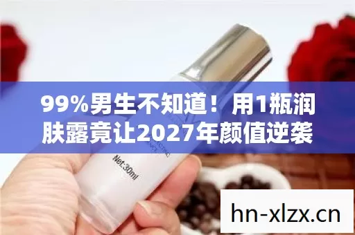 99%男生不知道！用1瓶润肤露竟让2027年颜值逆袭成这样？