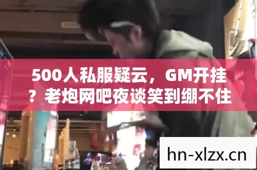 500人私服疑云，GM开挂？老炮网吧夜谈笑到绷不住