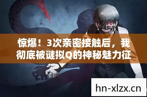 惊爆！3次亲密接触后，我彻底被谜拟Q的神秘魅力征服了！