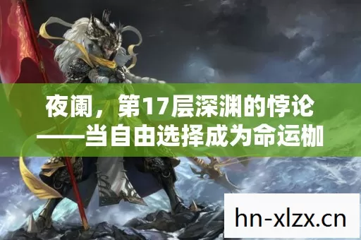 夜阑,第17层深渊的悖论——当自由选择成为命运枷锁,灵魂震颤的真相 夜阑,第17层深渊的悖论——当自由选择成为命运枷锁,灵魂震颤的真相