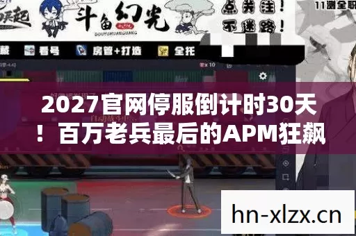 2027官网停服倒计时30天！百万老兵最后的APM狂飙，这操作能改写结局吗？