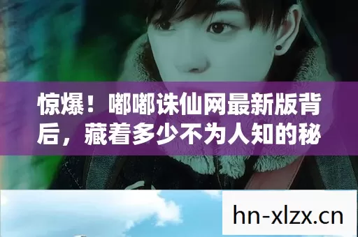 惊爆！嘟嘟诛仙网最新版背后，藏着多少不为人知的秘密？