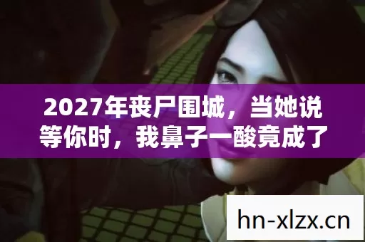 2027年丧尸围城,当她说等你时,我鼻子一酸竟成了最长情的伏笔 2027年丧尸围城,当她说等你时,我鼻子一酸竟成了最长情的伏笔