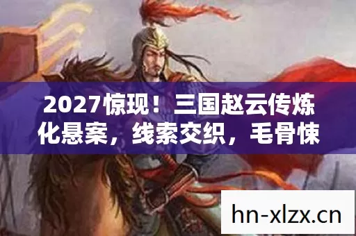 2027惊现！三国赵云传炼化悬案，线索交织，毛骨悚然真相待揭
