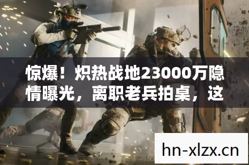惊爆！炽热战地23000万隐情曝光，离职老兵拍桌，这操作真吓一跳！