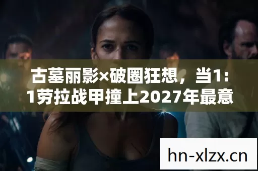 古墓丽影×破圈狂想，当1:1劳拉战甲撞上2027年最意想不到的联名！