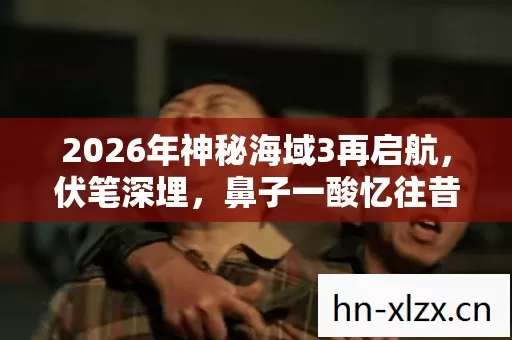2026年神秘海域3再启航,伏笔深埋,鼻子一酸忆往昔情缘 2026年神秘海域3再启航,伏笔深埋,鼻子一酸忆往昔情缘