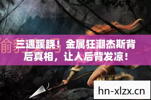 三遇蹊跷!金属狂潮杰斯背后真相,让人后背发凉! 三遇蹊跷!金属狂潮杰斯背后真相,让人后背发凉!