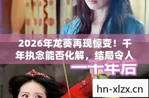 2026年龙葵再现惊变！千年执念能否化解，结局令人揪心？