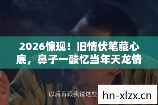 2026惊现!旧情伏笔藏心底,鼻子一酸忆当年天龙情 2026惊现!旧情伏笔藏心底,鼻子一酸忆当年天龙情