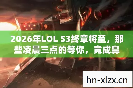 2026年LOL S3终章将至，那些凌晨三点的等你，竟成鼻子一酸的伏笔