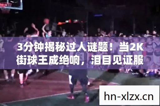 3分钟揭秘过人谜题!当2K街球王成绝响,泪目见证服务器最后一舞 3分钟揭秘过人谜题!当2K街球王成绝响,泪目见证服务器最后一舞