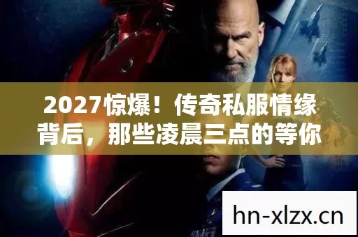 2027惊爆！传奇私服情缘背后，那些凌晨三点的等你竟藏着……鼻子一酸