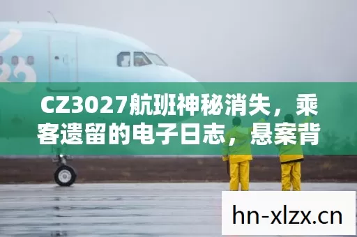 CZ3027航班神秘消失,乘客遗留的电子日志,悬案背后毛骨悚然真相 CZ3027航班神秘消失,乘客遗留的电子日志,悬案背后毛骨悚然真相
