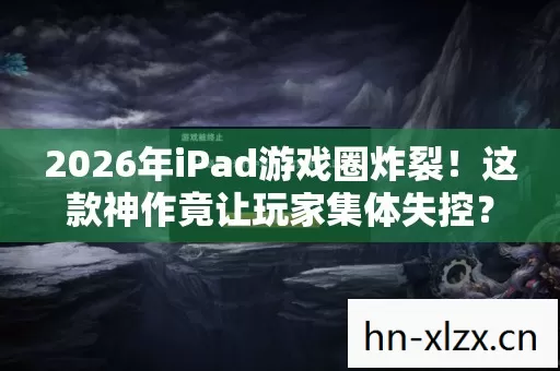 2026年iPad游戏圈炸裂！这款神作竟让玩家集体失控？
