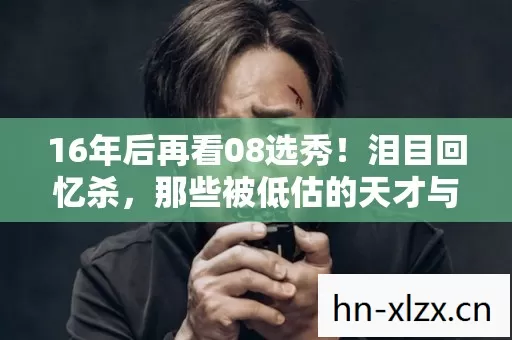 16年后再看08选秀!泪目回忆杀,那些被低估的天才与命运转折 16年后再看08选秀!泪目回忆杀,那些被低估的天才与命运转折