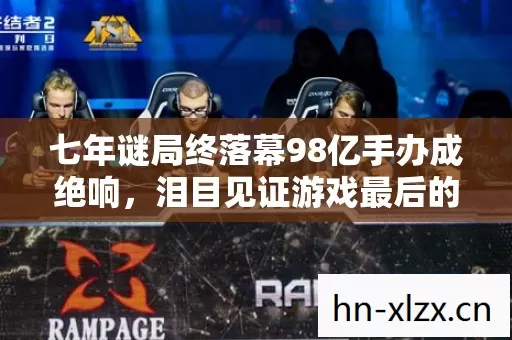 七年谜局终落幕98亿手办成绝响，泪目见证游戏最后的倒计时
