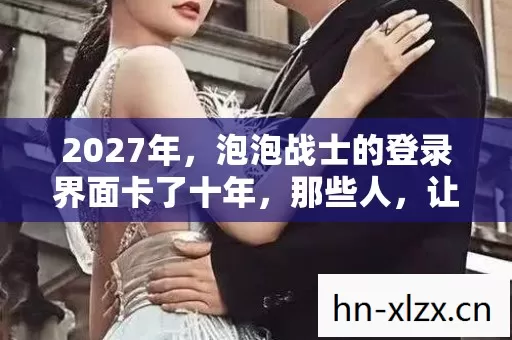 2027年,泡泡战士的登录界面卡了十年,那些人,让我鼻子一酸 2027年,泡泡战士的登录界面卡了十年,那些人,让我鼻子一酸
