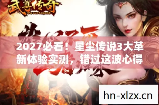 2027必看！星尘传说3大革新体验实测，错过这波心得，你将被玩家圈淘汰！