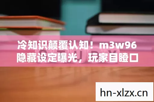 冷知识颠覆认知！m3w96隐藏设定曝光，玩家目瞪口呆