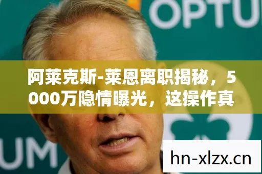 阿莱克斯-莱恩离职揭秘，5000万隐情曝光，这操作真让人吓一跳！