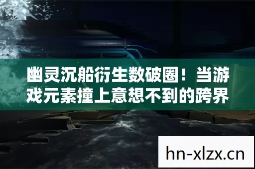 幽灵沉船衍生数破圈!当游戏元素撞上意想不到的跨界联名 幽灵沉船衍生数破圈!当游戏元素撞上意想不到的跨界联名