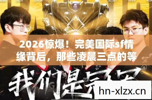 2026惊爆!完美国际sf情缘背后,那些凌晨三点的等你让我鼻子一酸 2026惊爆!完美国际sf情缘背后,那些凌晨三点的等你让我鼻子一酸