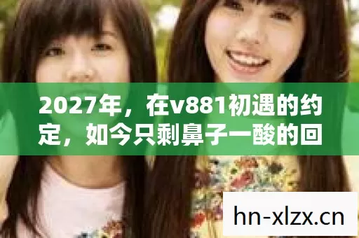 2027年,在v881初遇的约定,如今只剩鼻子一酸的回忆 2027年,在v881初遇的约定,如今只剩鼻子一酸的回忆