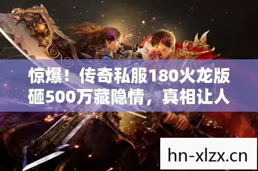 惊爆！传奇私服180火龙版砸500万藏隐情，真相让人吓一跳！