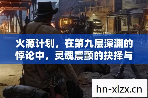 火源计划,在第九层深渊的悖论中,灵魂震颤的抉择与救赎 火源计划,在第九层深渊的悖论中,灵魂震颤的抉择与救赎