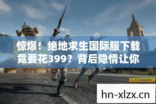 惊爆!绝地求生国际服下载竟要花399?背后隐情让你吓一跳! 惊爆!绝地求生国际服下载竟要花399?背后隐情让你吓一跳!